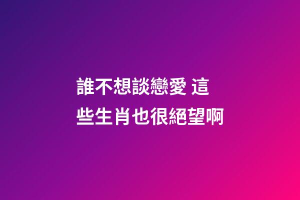 誰不想談戀愛 這些生肖也很絕望啊